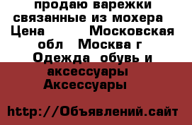 продаю варежки связанные из мохера › Цена ­ 150 - Московская обл., Москва г. Одежда, обувь и аксессуары » Аксессуары   